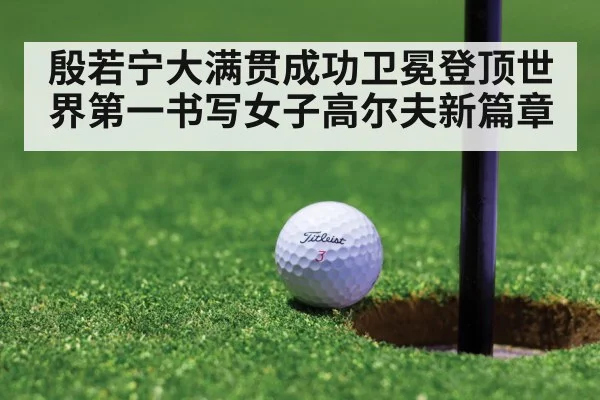 殷若宁大满贯成功卫冕登顶世界第一书写女子高尔夫新篇章