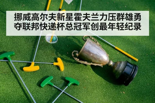 挪威高尔夫新星霍夫兰力压群雄勇夺联邦快递杯总冠军创最年轻纪录