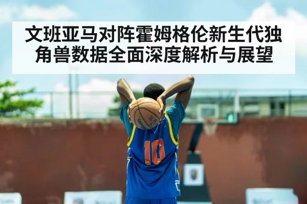文班亚马对阵霍姆格伦新生代独角兽数据全面深度解析与展望